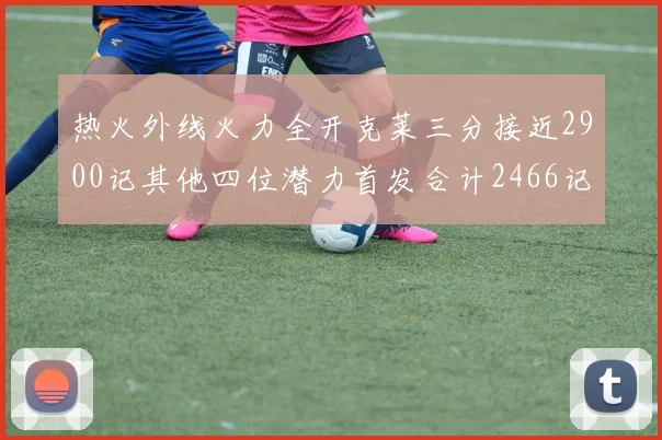 热火外线火力全开克莱三分接近2900记其他四位潜力首发合计2466记